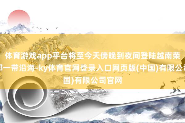 体育游戏app平台将至今天傍晚到夜间登陆越南荣市隔邻一带沿海-ky体育官网登录入口网页版(中国)有限公司官网