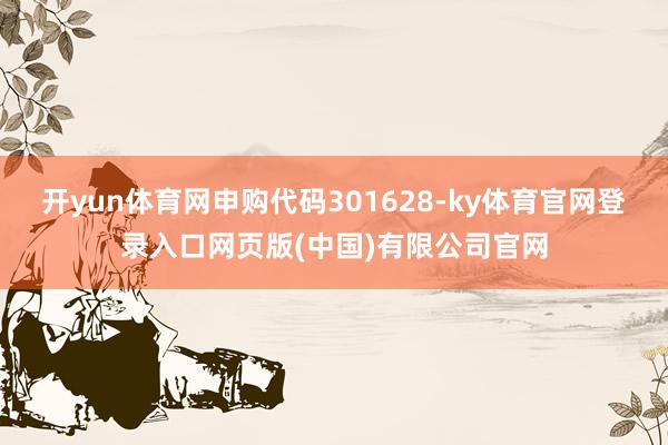 开yun体育网申购代码301628-ky体育官网登录入口网页版(中国)有限公司官网