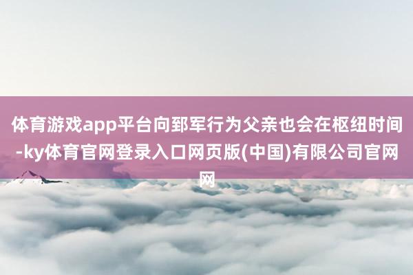 体育游戏app平台向郅军行为父亲也会在枢纽时间-ky体育官网登录入口网页版(中国)有限公司官网
