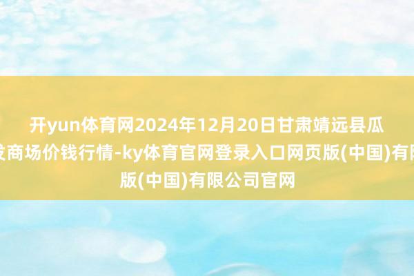 开yun体育网2024年12月20日甘肃靖远县瓜果蔬菜批发商场价钱行情-ky体育官网登录入口网页版(中国)有限公司官网