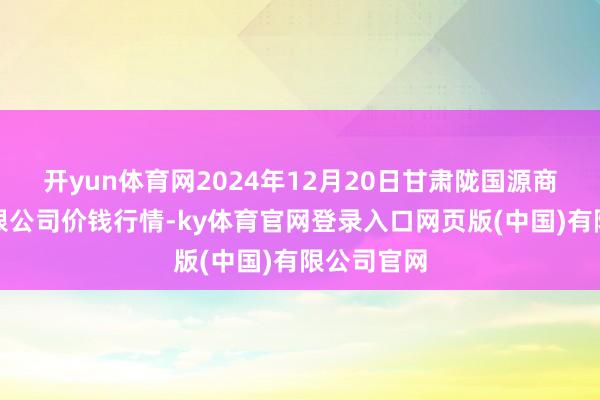 开yun体育网2024年12月20日甘肃陇国源商场料理有限公司价钱行情-ky体育官网登录入口网页版(中国)有限公司官网