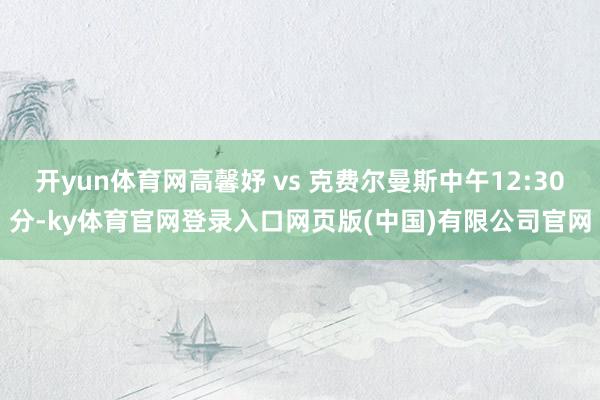 开yun体育网高馨妤 vs 克费尔曼斯中午12:30分-ky体育官网登录入口网页版(中国)有限公司官网