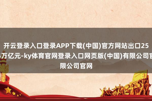 开云登录入口登录APP下载(中国)官方网站出口25.45万亿元-ky体育官网登录入口网页版(中国)有限公司官网