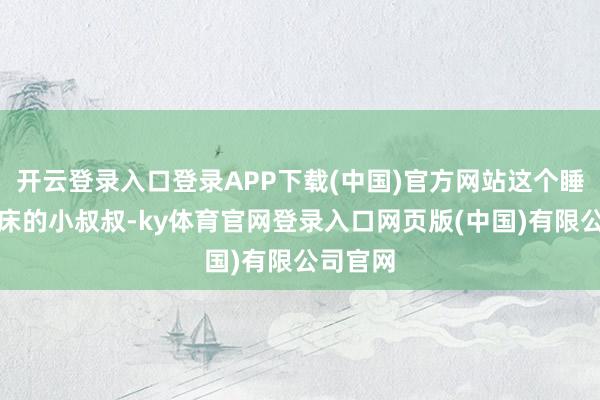 开云登录入口登录APP下载(中国)官方网站这个睡进我方床的小叔叔-ky体育官网登录入口网页版(中国)有限公司官网