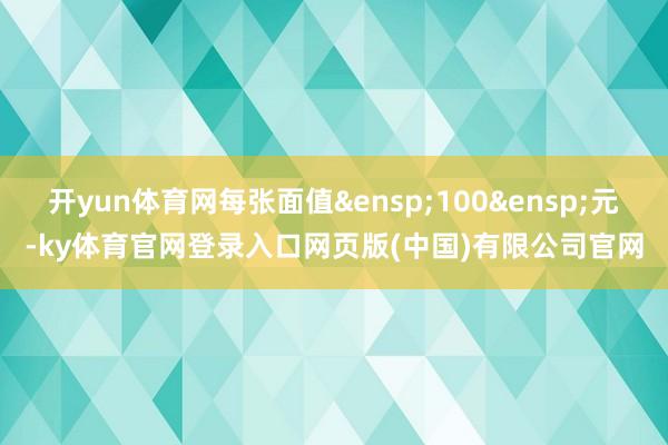开yun体育网每张面值 100 元-ky体育官网登录入口网页版(中国)有限公司官网