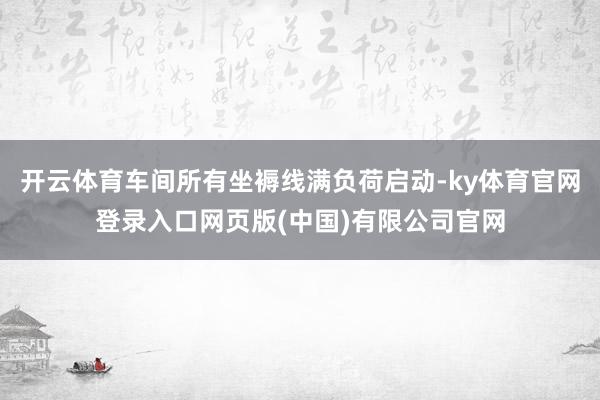 开云体育车间所有坐褥线满负荷启动-ky体育官网登录入口网页版(中国)有限公司官网
