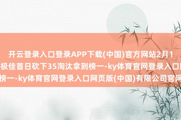 开云登录入口登录APP下载(中国)官方网站2月11日积分榜: 4AM手感极佳首日砍下35淘汰拿到榜一-ky体育官网登录入口网页版(中国)有限公司官网