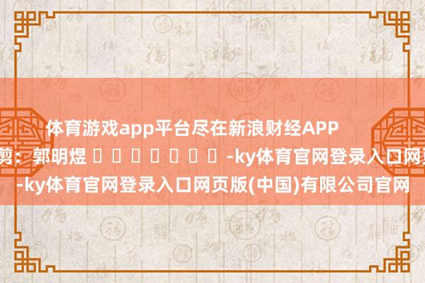 体育游戏app平台尽在新浪财经APP            						背负裁剪：郭明煜 							-ky体育官网登录入口网页版(中国)有限公司官网