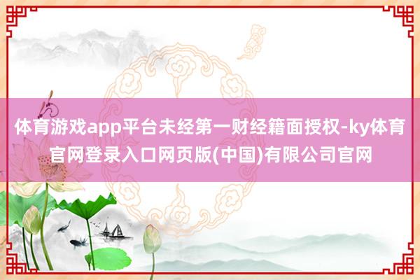 体育游戏app平台未经第一财经籍面授权-ky体育官网登录入口网页版(中国)有限公司官网
