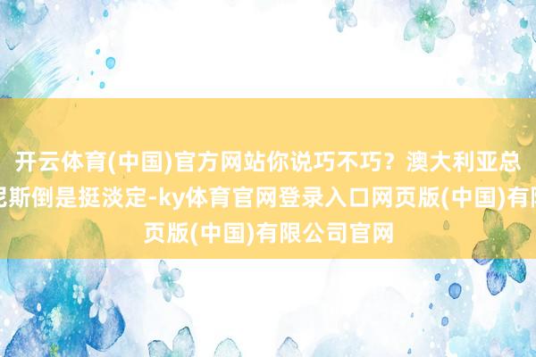 开云体育(中国)官方网站你说巧不巧？澳大利亚总理阿尔巴尼斯倒是挺淡定-ky体育官网登录入口网页版(中国)有限公司官网