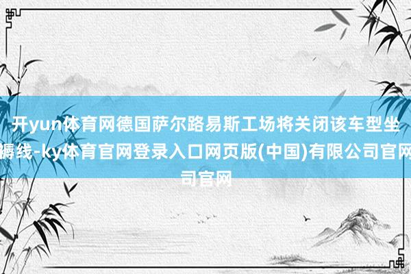 开yun体育网德国萨尔路易斯工场将关闭该车型坐褥线-ky体育官网登录入口网页版(中国)有限公司官网