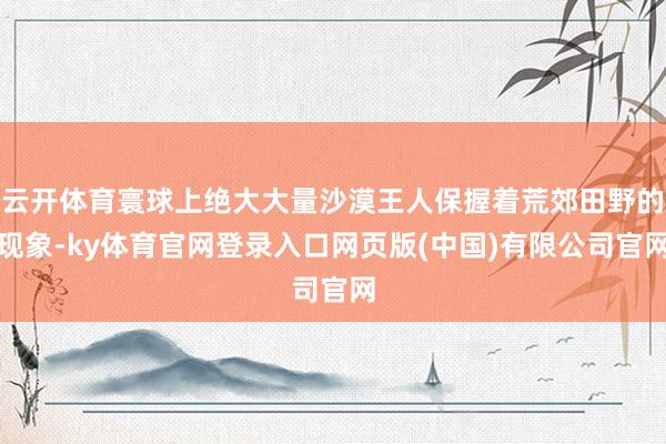 云开体育寰球上绝大大量沙漠王人保握着荒郊田野的现象-ky体育官网登录入口网页版(中国)有限公司官网
