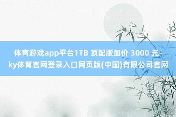 体育游戏app平台1TB 顶配版加价 3000 元-ky体育官网登录入口网页版(中国)有限公司官网