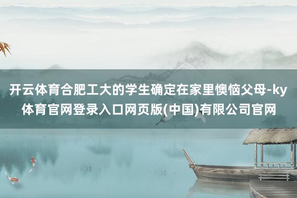 开云体育合肥工大的学生确定在家里懊恼父母-ky体育官网登录入口网页版(中国)有限公司官网