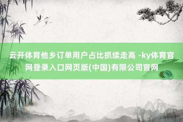 云开体育他乡订单用户占比抓续走高 -ky体育官网登录入口网页版(中国)有限公司官网