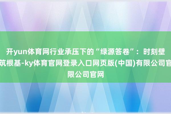 开yun体育网行业承压下的“绿源答卷”：时刻壁垒筑根基-ky体育官网登录入口网页版(中国)有限公司官网