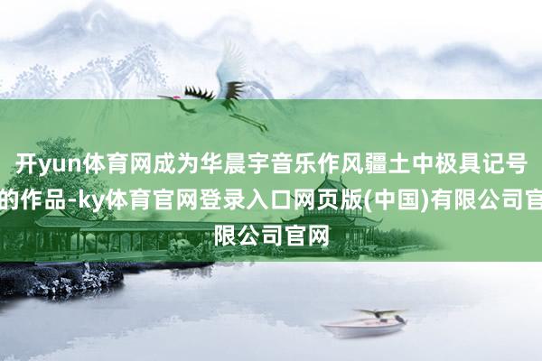 开yun体育网成为华晨宇音乐作风疆土中极具记号性的作品-ky体育官网登录入口网页版(中国)有限公司官网
