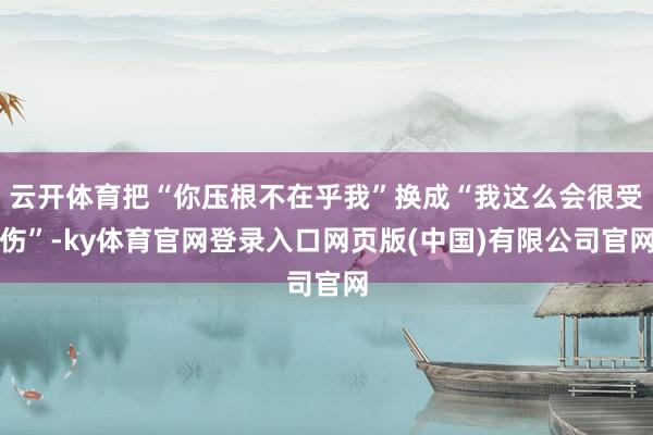 云开体育把“你压根不在乎我”换成“我这么会很受伤”-ky体育官网登录入口网页版(中国)有限公司官网