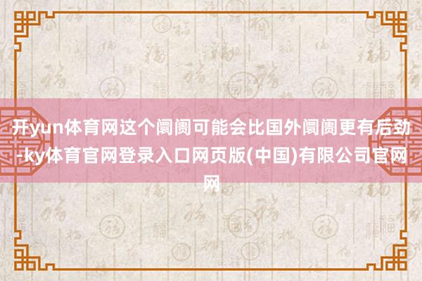 开yun体育网这个阛阓可能会比国外阛阓更有后劲-ky体育官网登录入口网页版(中国)有限公司官网