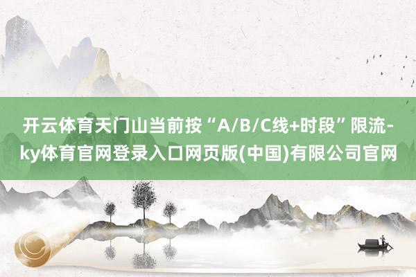 开云体育天门山当前按“A/B/C线+时段”限流-ky体育官网登录入口网页版(中国)有限公司官网