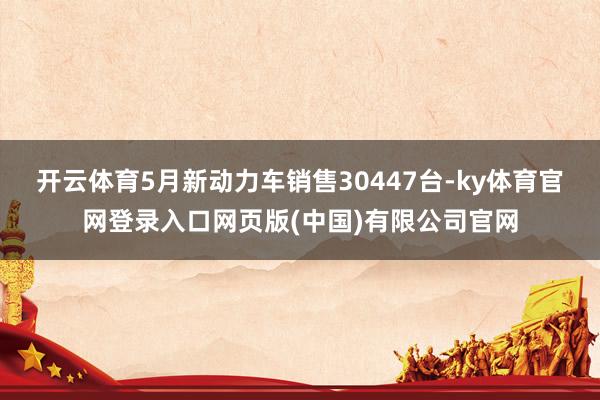 开云体育5月新动力车销售30447台-ky体育官网登录入口网页版(中国)有限公司官网