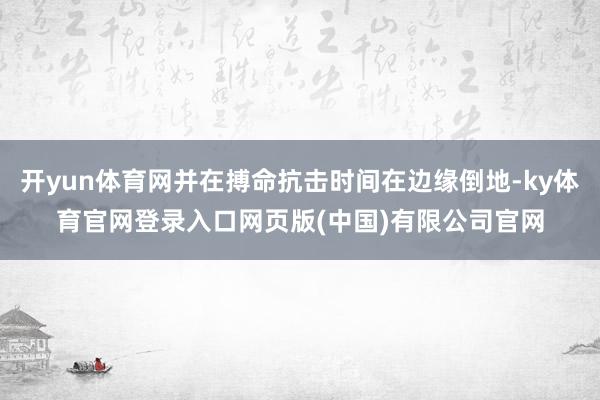 开yun体育网并在搏命抗击时间在边缘倒地-ky体育官网登录入口网页版(中国)有限公司官网