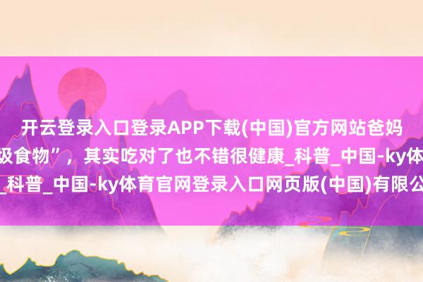 开云登录入口登录APP下载(中国)官方网站爸妈，这些你们认为的“垃圾食物”，其实吃对了也不错很健康_科普_中国-ky体育官网登录入口网页版(中国)有限公司官网