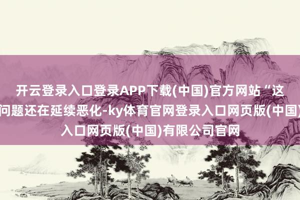 开云登录入口登录APP下载(中国)官方网站“这些本可看护的问题还在延续恶化-ky体育官网登录入口网页版(中国)有限公司官网