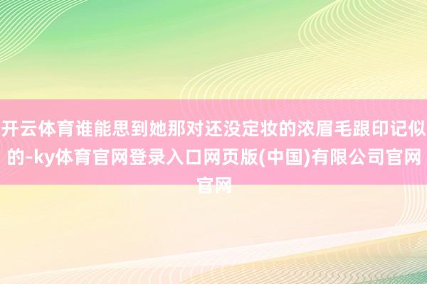 开云体育谁能思到她那对还没定妆的浓眉毛跟印记似的-ky体育官网登录入口网页版(中国)有限公司官网