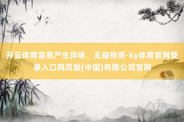开云体育容易产生异味、无益物资-ky体育官网登录入口网页版(中国)有限公司官网