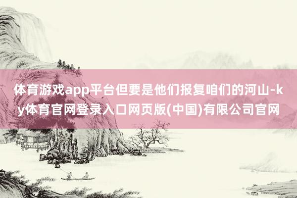 体育游戏app平台但要是他们报复咱们的河山-ky体育官网登录入口网页版(中国)有限公司官网