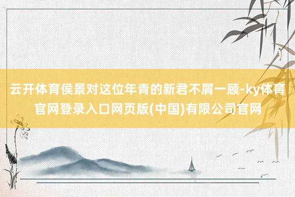 云开体育侯景对这位年青的新君不屑一顾-ky体育官网登录入口网页版(中国)有限公司官网