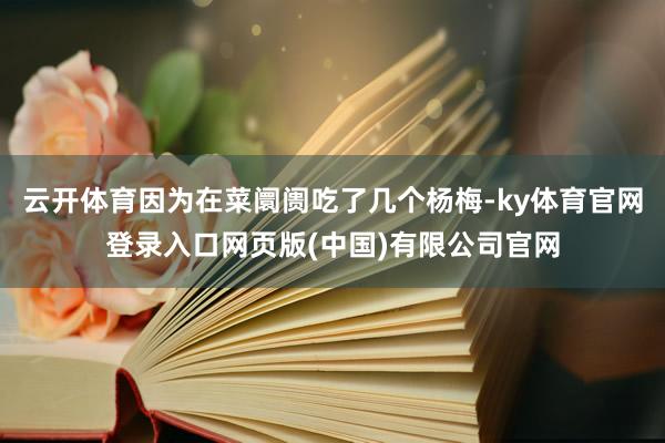云开体育因为在菜阛阓吃了几个杨梅-ky体育官网登录入口网页版(中国)有限公司官网