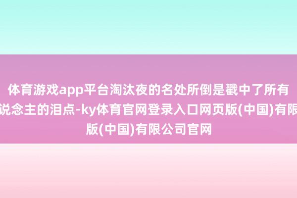 体育游戏app平台淘汰夜的名处所倒是戳中了所有这个词东说念主的泪点-ky体育官网登录入口网页版(中国)有限公司官网
