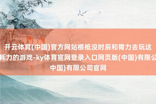 开云体育(中国)官方网站根柢没时辰和膂力去玩这种耗时耗力的游戏-ky体育官网登录入口网页版(中国)有限公司官网