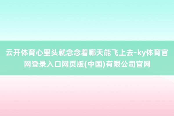 云开体育心里头就念念着哪天能飞上去-ky体育官网登录入口网页版(中国)有限公司官网