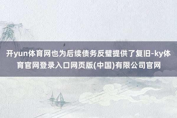 开yun体育网也为后续债务反璧提供了复旧-ky体育官网登录入口网页版(中国)有限公司官网