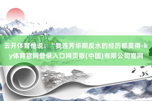 云开体育他说：“我连芳华期反水的经历都莫得-ky体育官网登录入口网页版(中国)有限公司官网