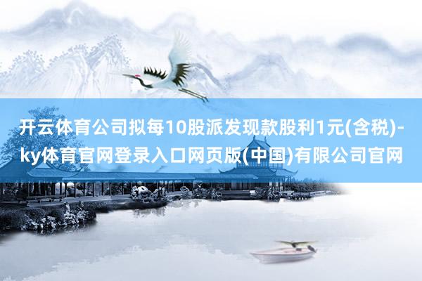 开云体育公司拟每10股派发现款股利1元(含税)-ky体育官网登录入口网页版(中国)有限公司官网