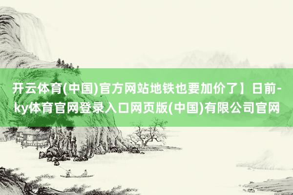 开云体育(中国)官方网站地铁也要加价了】日前-ky体育官网登录入口网页版(中国)有限公司官网