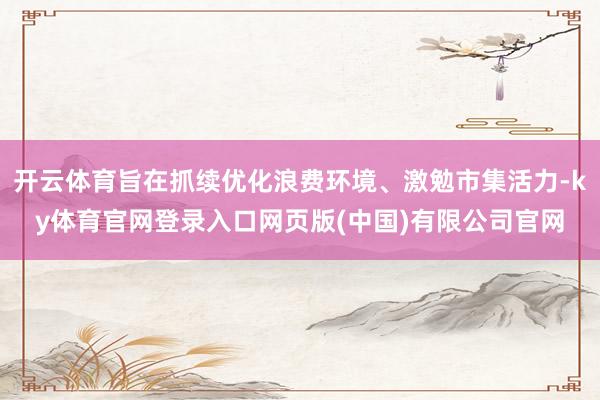 开云体育旨在抓续优化浪费环境、激勉市集活力-ky体育官网登录入口网页版(中国)有限公司官网