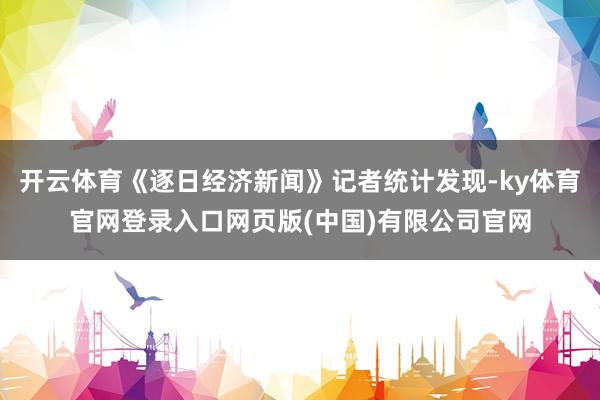 开云体育《逐日经济新闻》记者统计发现-ky体育官网登录入口网页版(中国)有限公司官网