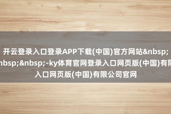 开云登录入口登录APP下载(中国)官方网站 -ky体育官网登录入口网页版(中国)有限公司官网
