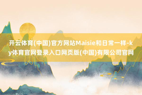 开云体育(中国)官方网站Maisie和日常一样-ky体育官网登录入口网页版(中国)有限公司官网